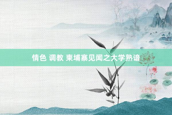 情色 调教 柬埔寨见闻之大学熟谙