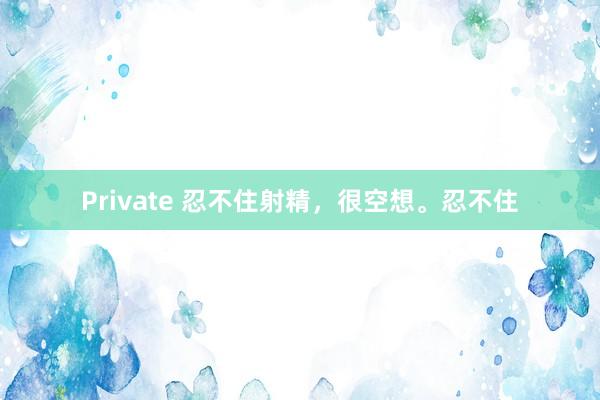 Private 忍不住射精,很空想。忍不住