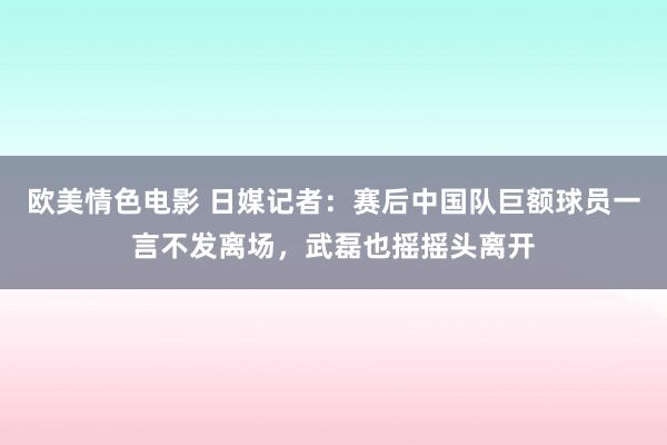 欧美情色电影 日媒记者：赛后中国队巨额球员一言不发离场，武磊也摇摇头离开
