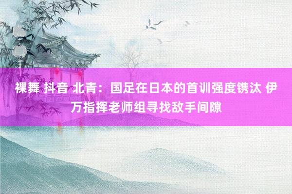 裸舞 抖音 北青：国足在日本的首训强度镌汰 伊万指挥老师组寻找敌手间隙