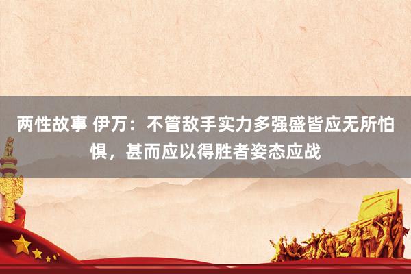 两性故事 伊万：不管敌手实力多强盛皆应无所怕惧，甚而应以得胜者姿态应战