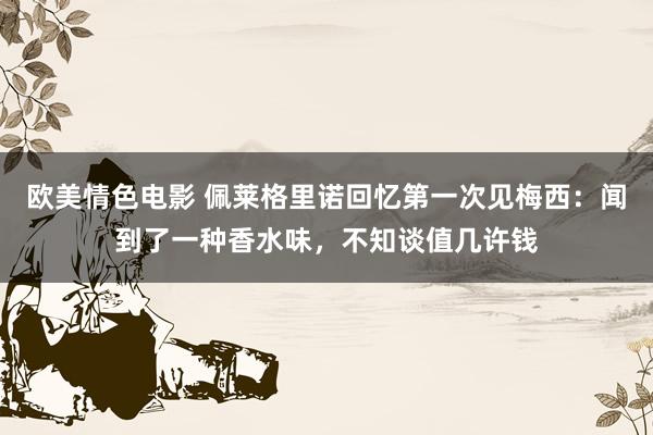 欧美情色电影 佩莱格里诺回忆第一次见梅西：闻到了一种香水味，不知谈值几许钱