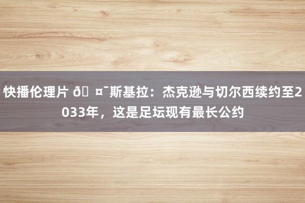 快播伦理片 🤯斯基拉：杰克逊与切尔西续约至2033年，这是足坛现有最长公约