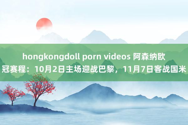 hongkongdoll porn videos 阿森纳欧冠赛程：10月2日主场迎战巴黎，11月7日客战国米