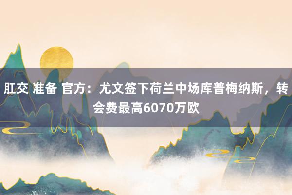 肛交 准备 官方：尤文签下荷兰中场库普梅纳斯，转会费最高6070万欧