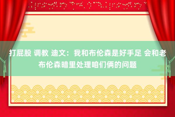 打屁股 调教 迪文：我和布伦森是好手足 会和老布伦森暗里处理咱们俩的问题