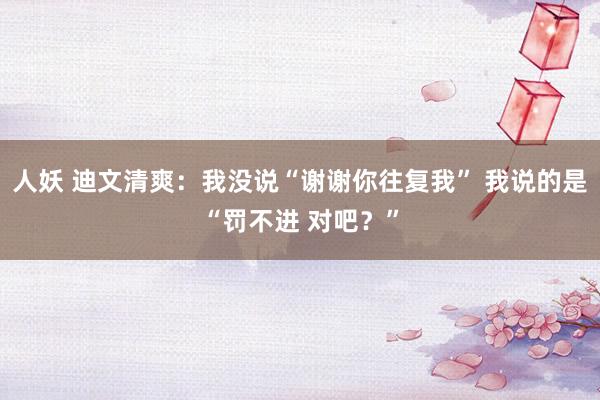人妖 迪文清爽：我没说“谢谢你往复我” 我说的是“罚不进 对吧？”
