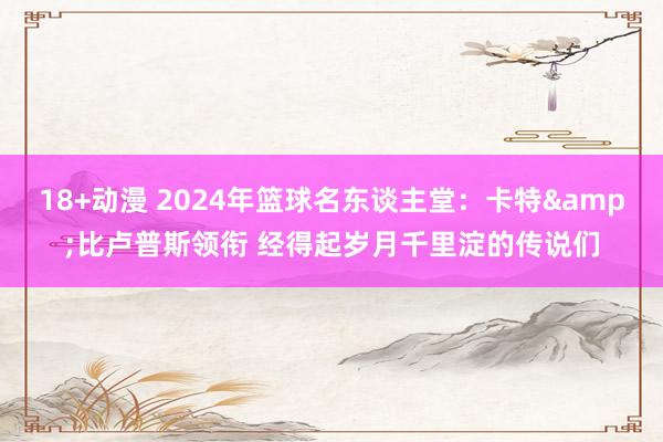 18+动漫 2024年篮球名东谈主堂：卡特&比卢普斯领衔 经得起岁月千里淀的传说们