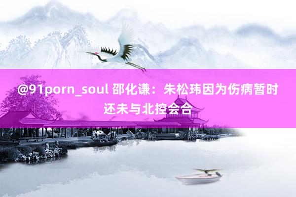 @91porn_soul 邵化谦：朱松玮因为伤病暂时还未与北控会合