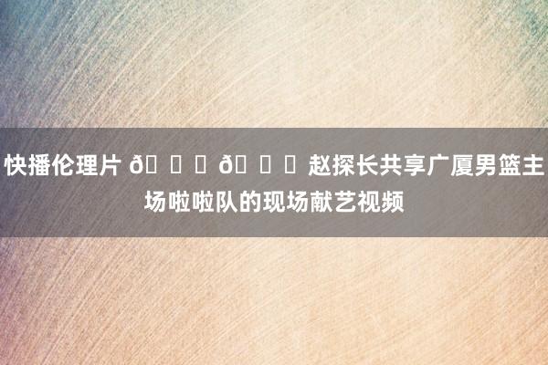 快播伦理片 😍😍赵探长共享广厦男篮主场啦啦队的现场献艺视频