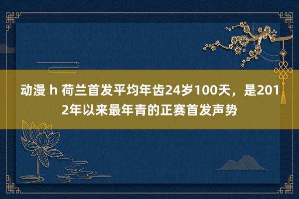 动漫 h 荷兰首发平均年齿24岁100天，是2012年以来最年青的正赛首发声势