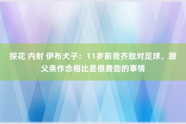 探花 内射 伊布犬子：11岁前我齐敌对足球，跟父亲作念相比是很费劲的事情