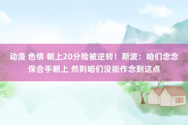 动漫 色情 朝上20分险被逆转！斯波：咱们念念保合手朝上 然则咱们没能作念到这点