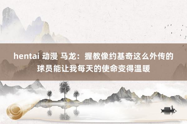 hentai 动漫 马龙：握教像约基奇这么外传的球员能让我每天的使命变得温暖