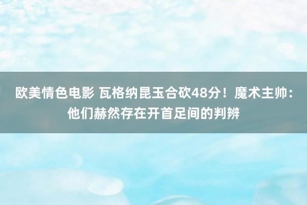欧美情色电影 瓦格纳昆玉合砍48分！魔术主帅：他们赫然存在开首足间的判辨