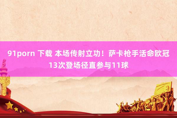 91porn 下载 本场传射立功！萨卡枪手活命欧冠13次登场径直参与11球