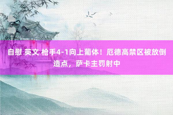 自慰 英文 枪手4-1向上葡体！厄德高禁区被放倒造点，萨卡主罚射中
