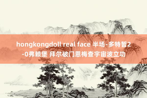 hongkongdoll real face 半场-多特暂2-0弗赖堡 拜尔破门恩梅查宇宙波立功