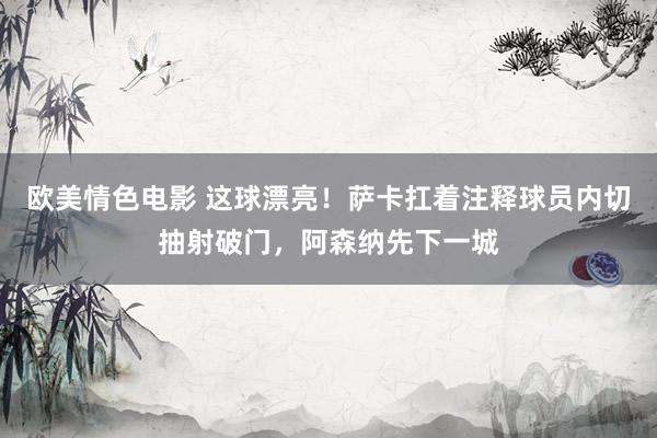 欧美情色电影 这球漂亮！萨卡扛着注释球员内切抽射破门，阿森纳先下一城