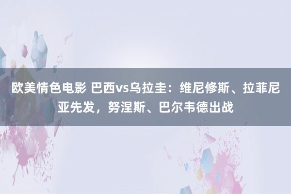 欧美情色电影 巴西vs乌拉圭：维尼修斯、拉菲尼亚先发，努涅斯、巴尔韦德出战