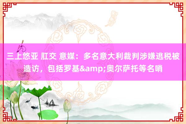 三上悠亚 肛交 意媒：多名意大利裁判涉嫌逃税被造访，包括罗基&奥尔萨托等名哨