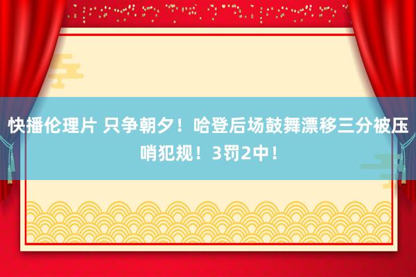 快播伦理片 只争朝夕！哈登后场鼓舞漂移三分被压哨犯规！3罚2中！