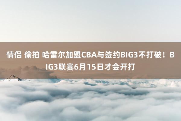情侣 偷拍 哈雷尔加盟CBA与签约BIG3不打破！BIG3联赛6月15日才会开打