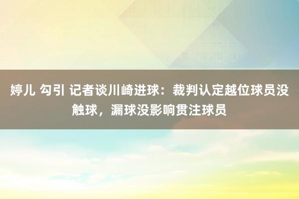 婷儿 勾引 记者谈川崎进球：裁判认定越位球员没触球，漏球没影响贯注球员