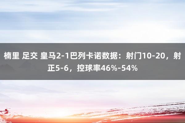 楠里 足交 皇马2-1巴列卡诺数据：射门10-20，射正5-6，控球率46%-54%