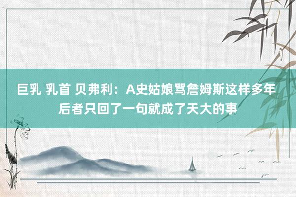 巨乳 乳首 贝弗利：A史姑娘骂詹姆斯这样多年 后者只回了一句就成了天大的事