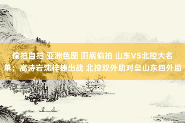 偷拍自拍 亚洲色图 厕底偷拍 山东VS北控大名单：高诗岩沈梓捷出战 北控双外助对垒山东四外助