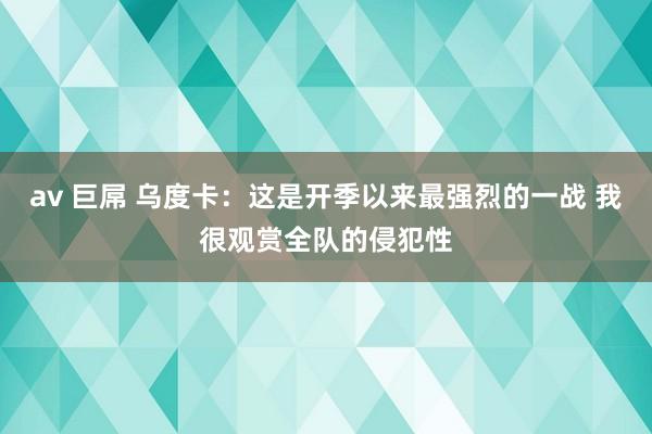 av 巨屌 乌度卡：这是开季以来最强烈的一战 我很观赏全队的侵犯性