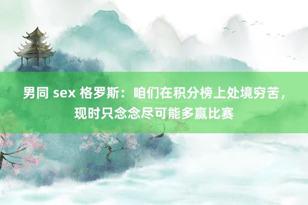 男同 sex 格罗斯：咱们在积分榜上处境穷苦，现时只念念尽可能多赢比赛