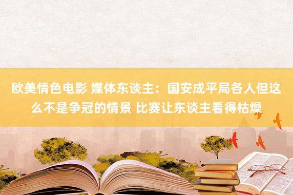 欧美情色电影 媒体东谈主：国安成平局各人但这么不是争冠的情景 比赛让东谈主看得枯燥