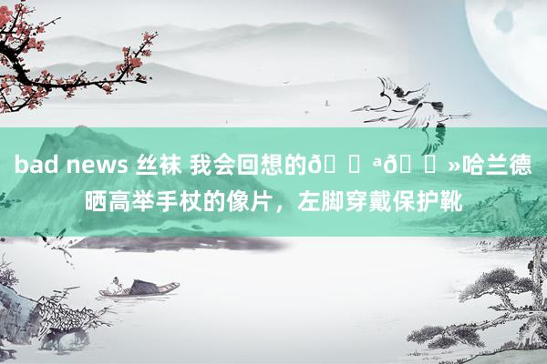 bad news 丝袜 我会回想的💪🏻哈兰德晒高举手杖的像片，左脚穿戴保护靴